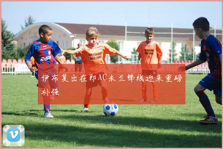 伊布复出在即AC米兰锋线迎来重磅补强