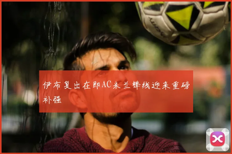 伊布复出在即AC米兰锋线迎来重磅补强